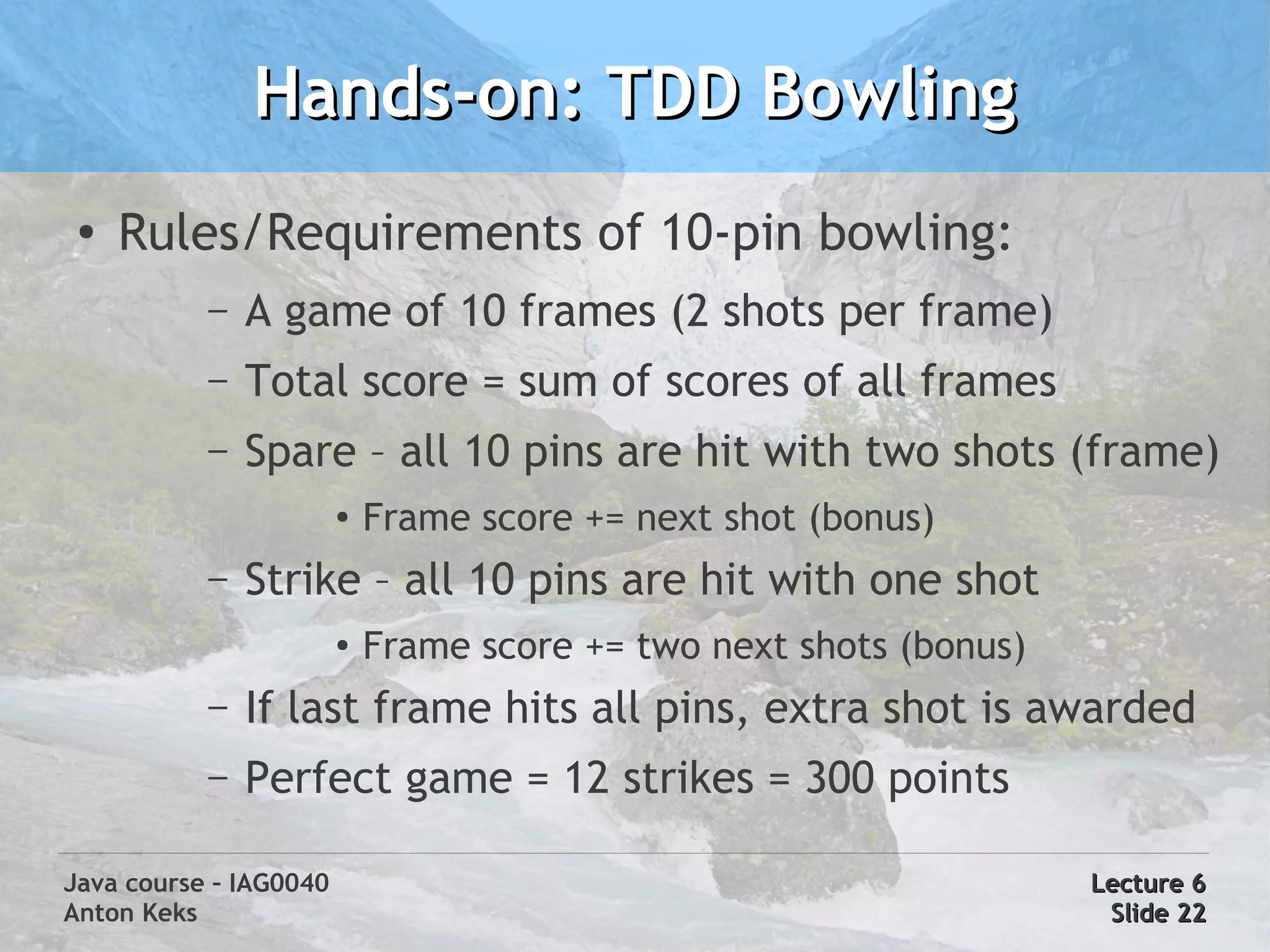 Hands-on: TDD Bowling
 ●
     Rules/Requirements of 10-pin bowling:
           –   A game of 10 frames (2 shots per frame)
           –   Total score = sum of scores of all frames
           –   Spare – all 10 pins are hit with two shots (frame)
                        ●   Frame score += next shot (bonus)
           –   Strike – all 10 pins are hit with one shot
                        ●   Frame score += two next shots (bonus)
           –   If last frame hits all pins, extra shot is awarded
           –   Perfect game = 12 strikes = 300 points

Java course – IAG0040                                               Lecture 6
Anton Keks                                                           Slide 22
 