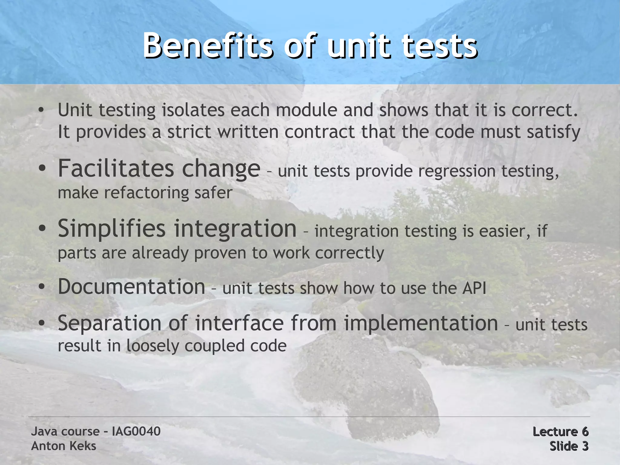 Benefits of unit tests
 ●
     Unit testing isolates each module and shows that it is correct.
     It provides a strict written contract that the code must satisfy
 ●
     Facilitates change – unit tests provide regression testing,
     make refactoring safer
 ●   Simplifies integration – integration testing is easier, if
     parts are already proven to work correctly
 ●   Documentation – unit tests show how to use the API
 ●   Separation of interface from implementation – unit tests
     result in loosely coupled code



Java course – IAG0040                                          Lecture 6
Anton Keks                                                       Slide 3
 