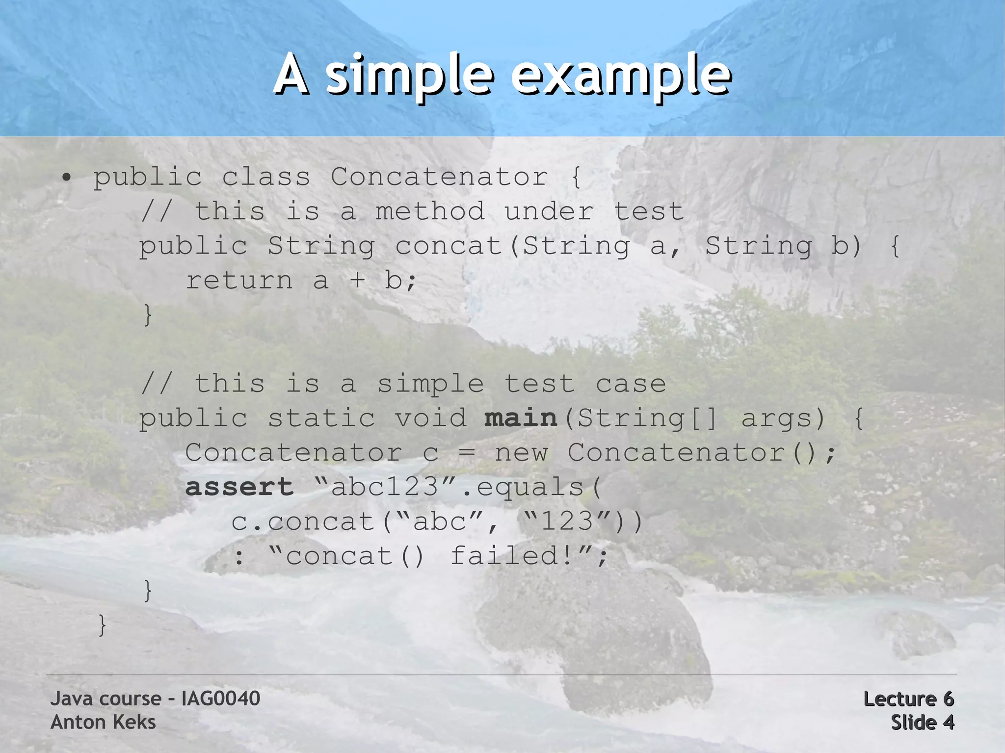 A simple example
 ●   public class Concatenator {
        // this is a method under test
        public String concat(String a, String b) {
          return a + b;
        }

         // this is a simple test case
         public static void main(String[] args) {
           Concatenator c = new Concatenator();
           assert “abc123”.equals(
              c.concat(“abc”, “123”))
              : “concat() failed!”;
         }
     }

Java course – IAG0040                           Lecture 6
Anton Keks                                        Slide 4
 