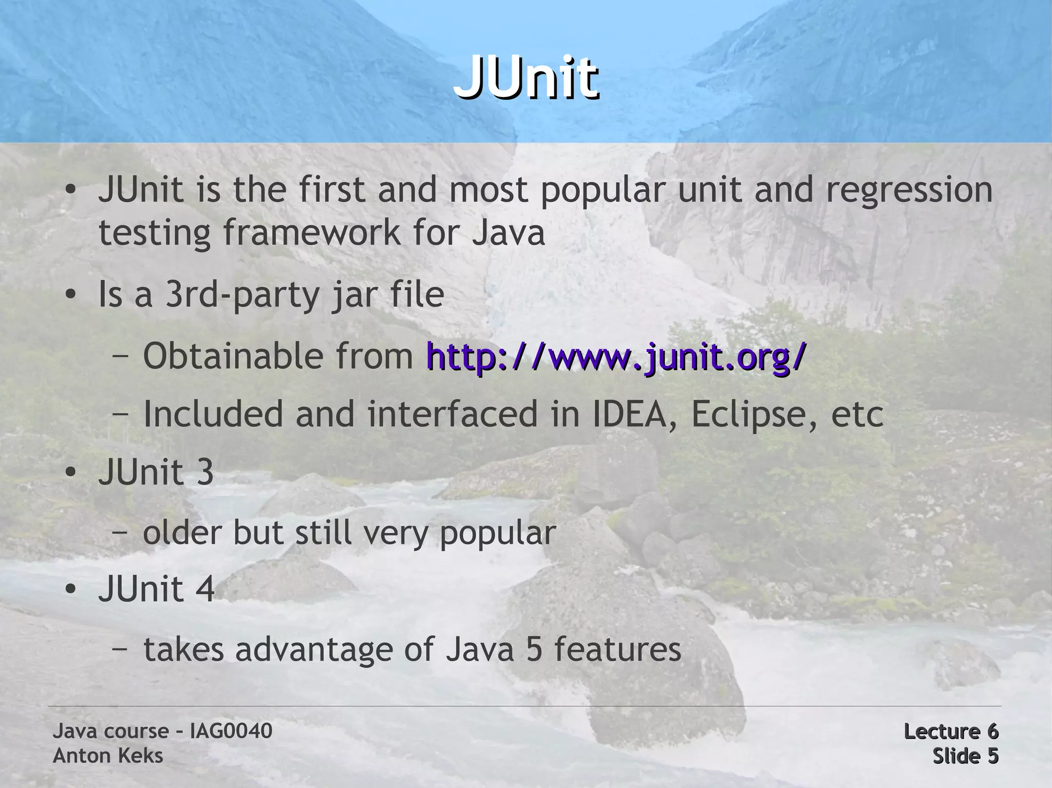 JUnit
 ●
     JUnit is the first and most popular unit and regression
     testing framework for Java
 ●
     Is a 3rd-party jar file
     –   Obtainable from http://www.junit.org/
     –   Included and interfaced in IDEA, Eclipse, etc
 ●   JUnit 3
     –   older but still very popular
 ●   JUnit 4
     –   takes advantage of Java 5 features

Java course – IAG0040                                    Lecture 6
Anton Keks                                                 Slide 5
 