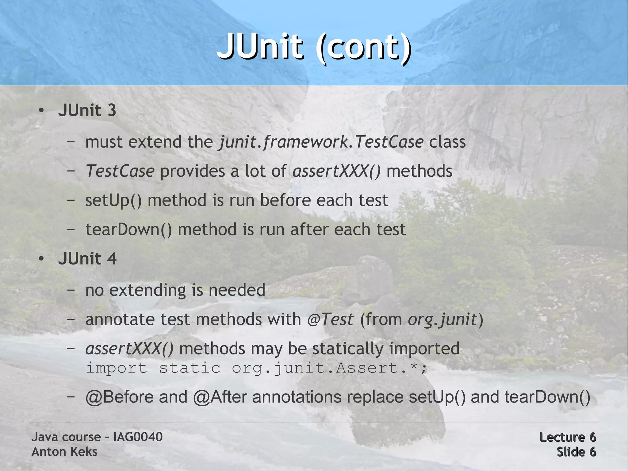 JUnit (cont)
 ●   JUnit 3
      –   must extend the junit.framework.TestCase class
      –   TestCase provides a lot of assertXXX() methods
      –   setUp() method is run before each test
      –   tearDown() method is run after each test
 ●   JUnit 4
      –   no extending is needed
      –   annotate test methods with @Test (from org.junit)
      –   assertXXX() methods may be statically imported
          import static org.junit.Assert.*;
      –   @Before and @After annotations replace setUp() and tearDown()

Java course – IAG0040                                           Lecture 6
Anton Keks                                                        Slide 6
 