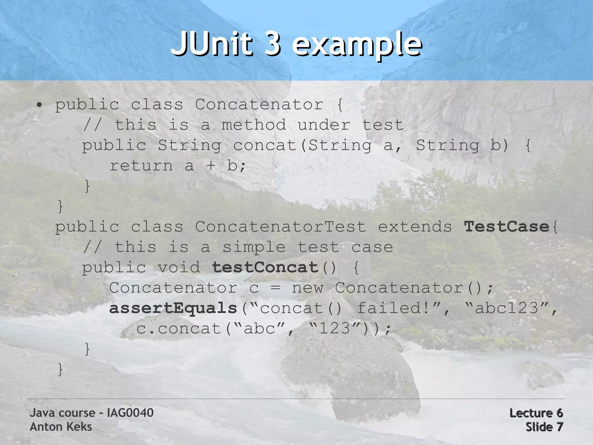 JUnit 3 example
 ●   public class Concatenator {
        // this is a method under test
        public String concat(String a, String b) {
          return a + b;
        }
     }
     public class ConcatenatorTest extends TestCase{
        // this is a simple test case
        public void testConcat() {
          Concatenator c = new Concatenator();
          assertEquals(“concat() failed!”, “abc123”,
             c.concat(“abc”, “123”));
        }
     }

Java course – IAG0040                          Lecture 6
Anton Keks                                       Slide 7
 