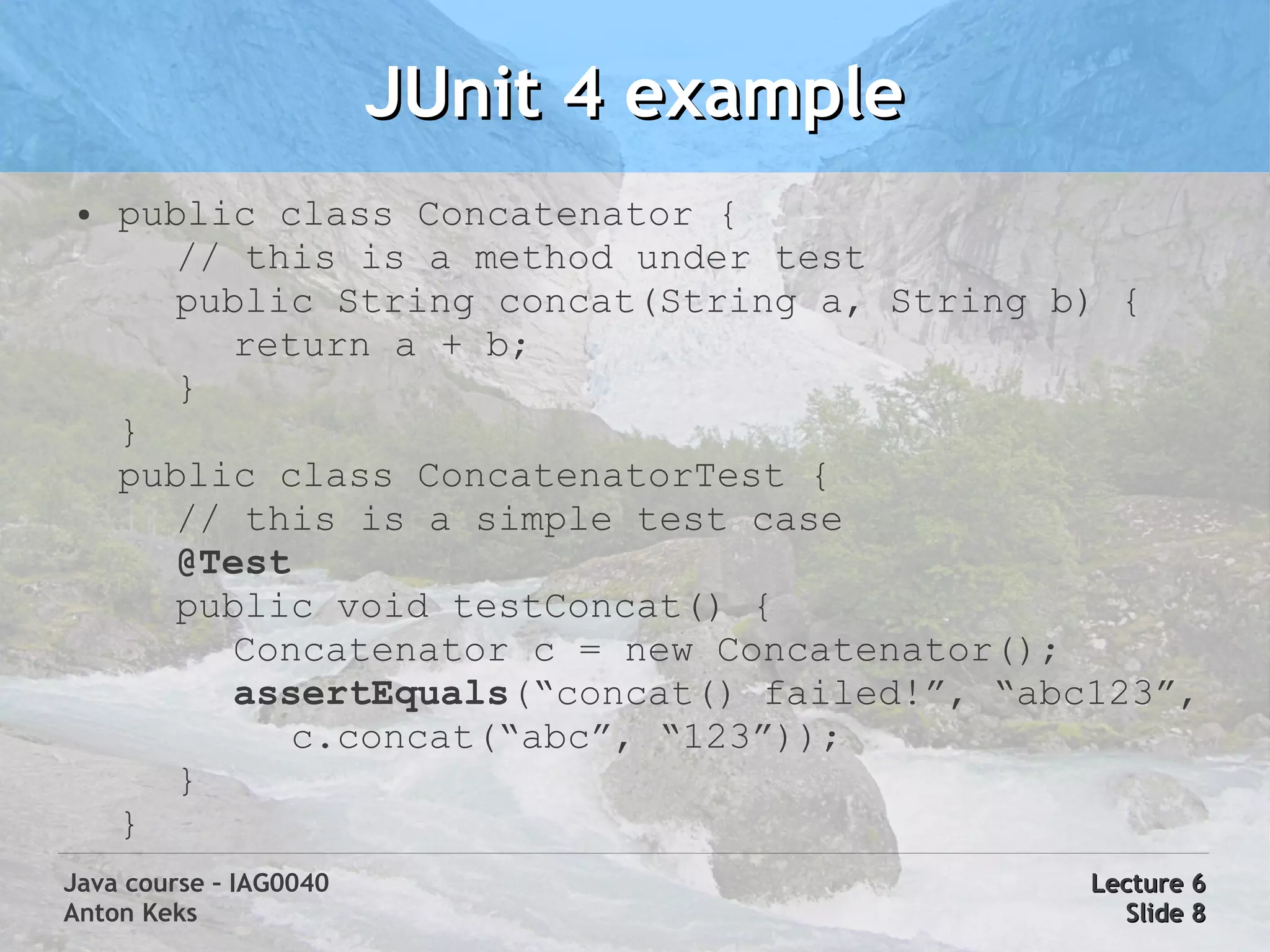 JUnit 4 example
 ●   public class Concatenator {
        // this is a method under test
        public String concat(String a, String b) {
          return a + b;
        }
     }
     public class ConcatenatorTest {
        // this is a simple test case
        @Test
        public void testConcat() {
          Concatenator c = new Concatenator();
          assertEquals(“concat() failed!”, “abc123”,
             c.concat(“abc”, “123”));
        }
     }
Java course – IAG0040                          Lecture 6
Anton Keks                                       Slide 8
 