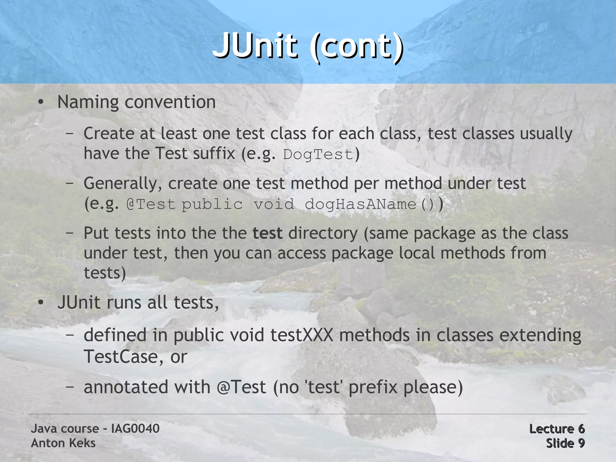 JUnit (cont)
 ●
     Naming convention
      –   Create at least one test class for each class, test classes usually
          have the Test suffix (e.g. DogTest)
      –   Generally, create one test method per method under test
          (e.g. @Test public void dogHasAName())
      –   Put tests into the the test directory (same package as the class
          under test, then you can access package local methods from
          tests)
 ●   JUnit runs all tests,
      –   defined in public void testXXX methods in classes extending
          TestCase, or
      –   annotated with @Test (no 'test' prefix please)

Java course – IAG0040                                                  Lecture 6
Anton Keks                                                               Slide 9
 
