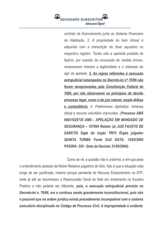 ADVOGADO SUBSCRITOR
Advocacia Digital
__________________________________________________
contrato de financiamento junto ao Sistema Financeiro
da Habitação. 2. A propriedade do bem imóvel é
adquirida com a transcrição do título aquisitivo no
respectivo registro. Tendo sido a apelante proibida de
fazê-lo, por ocasião da concessão da medida liminar,
remanescem intactos a legitimidade e o interesse de
agir da apelada. 3. As regras referentes à execução
extrajudicial estampadas no Decreto-lei nº 70/66 não
foram recepcionadas pela Constituição Federal de
1988, por não observarem os princípios do devido
processo legal, como o do juiz natural, ampla defesa
e contraditório. 4. Preliminares rejeitadas; remessa
oficial e recurso voluntário improvidos. (Processo AMS
94031025735 AMS - APELAÇÃO EM MANDADO DE
SEGURANÇA – 157964 Relator (a) JUIZ FAUSTO DE
SANCTIS Sigla do órgão TRF3 Órgão julgador
QUINTA TURMA Fonte DJU DATA: 15/02/2005
PÁGINA: 324 - Data da Decisão 31/05/2004).
Como se vê, a questão não é unânime, e em que pese
o entendimento pessoal da Nobre Relatora julgadora do feito, fato é que a situação está
longe de ser pacificada, mesmo porque pendente de Recurso Extraordinário no STF,
onde já até se reconheceu a Repercussão Geral do feito em andamento no Excelso
Pretório e não poderia ser diferente, pois, a execução extrajudicial prevista no
Decreto-lei n. 70/66, era e continua sendo grandemente inconstitucional, pois não
é possível que na ordem jurídica exista procedimento incompatível com o sistema
executório disciplinado no Código de Processo Civil. A impropriedade é evidente.
 