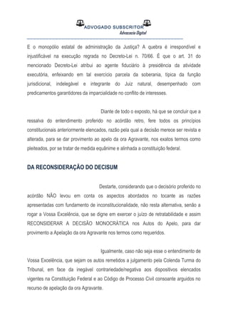 ADVOGADO SUBSCRITOR
Advocacia Digital
__________________________________________________
E o monopólio estatal de administração da Justiça? A quebra é irrespondível e
injustificável na execução regrada no Decreto-Lei n. 70/66. É que o art. 31 do
mencionado Decreto-Lei atribui ao agente fiduciário à presidência da atividade
executória, enfeixando em tal exercício parcela da soberania, típica da função
jurisdicional, indelegável e integrante do Juiz natural, desempenhado com
predicamentos garantidores da imparcialidade no conflito de interesses.
Diante de todo o exposto, há que se concluir que a
ressalva do entendimento proferido no acórdão retro, fere todos os princípios
constitucionais anteriormente elencados, razão pela qual a decisão merece ser revista e
alterada, para se dar provimento ao apelo da ora Agravante, nos exatos termos como
pleiteados, por se tratar de medida equânime e alinhada a constituição federal.
DA RECONSIDERAÇÃO DO DECISUM
Destarte, considerando que o decisório proferido no
acórdão NÃO levou em conta os aspectos abordados no tocante as razões
apresentadas com fundamento de inconstitucionalidade, não resta alternativa, senão a
rogar a Vossa Excelência, que se digne em exercer o juízo de retratabilidade e assim
RECONSIDERAR A DECISÃO MONOCRÁTICA nos Autos do Apelo, para dar
provimento a Apelação da ora Agravante nos termos como requeridos.
Igualmente, caso não seja esse o entendimento de
Vossa Excelência, que sejam os autos remetidos a julgamento pela Colenda Turma do
Tribunal, em face da inegável contrariedade/negativa aos dispositivos elencados
vigentes na Constituição Federal e ao Código de Processo Civil consoante arguidos no
recurso de apelação da ora Agravante.
 