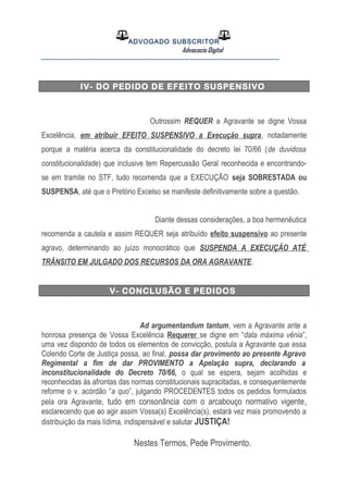 ADVOGADO SUBSCRITOR
Advocacia Digital
__________________________________________________
IV- DO PEDIDO DE EFEITO SUSPENSIVO
Outrossim REQUER a Agravante se digne Vossa
Excelência, em atribuir EFEITO SUSPENSIVO a Execução supra, notadamente
porque a matéria acerca da constitucionalidade do decreto lei 70/66 (de duvidosa
constitucionalidade) que inclusive tem Repercussão Geral reconhecida e encontrando-
se em tramite no STF, tudo recomenda que a EXECUÇÃO seja SOBRESTADA ou
SUSPENSA, até que o Pretório Excelso se manifeste definitivamente sobre a questão.
Diante dessas considerações, a boa hermenêutica
recomenda a cautela e assim REQUER seja atribuído efeito suspensivo ao presente
agravo, determinando ao juízo monocrático que SUSPENDA A EXECUÇÃO ATÉ
TRÂNSITO EM JULGADO DOS RECURSOS DA ORA AGRAVANTE.
V- CONCLUSÃO E PEDIDOS
Ad argumentandum tantum, vem a Agravante ante a
honrosa presença de Vossa Excelência Requerer se digne em “data máxima vênia”,
uma vez dispondo de todos os elementos de convicção, postula a Agravante que essa
Colendo Corte de Justiça possa, ao final, possa dar provimento ao presente Agravo
Regimental a fim de dar PROVIMENTO a Apelação supra, declarando a
inconstitucionalidade do Decreto 70/66, o qual se espera, sejam acolhidas e
reconhecidas às afrontas das normas constitucionais supracitadas, e consequentemente
reforme o v. acórdão “a quo”, julgando PROCEDENTES todos os pedidos formulados
pela ora Agravante, tudo em consonância com o arcabouço normativo vigente,
esclarecendo que ao agir assim Vossa(s) Excelência(s), estará vez mais promovendo a
distribuição da mais lídima, indispensável e salutar JUSTIÇA!
Nestes Termos, Pede Provimento.
 