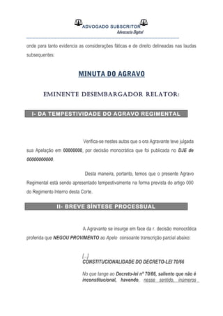 ADVOGADO SUBSCRITOR
Advocacia Digital
__________________________________________________
onde para tanto evidencia as considerações fáticas e de direito delineadas nas laudas
subsequentes:
MINUTA DO AGRAVO
EMINENTE DESEMBARGADOR RELATOR:
I- DA TEMPESTIVIDADE DO AGRAVO REGIMENTAL
Verifica-se nestes autos que o ora Agravante teve julgada
sua Apelação em 00000000, por decisão monocrática que foi publicada no DJE de
00000000000.
Desta maneira, portanto, temos que o presente Agravo
Regimental está sendo apresentado tempestivamente na forma prevista do artigo 000
do Regimento Interno desta Corte.
II- BREVE SÍNTESE PROCESSUAL
A Agravante se insurge em face da r. decisão monocrática
proferida que NEGOU PROVIMENTO ao Apelo consoante transcrição parcial abaixo:
[...]
CONSTITUCIONALIDADE DO DECRETO-LEI 70/66
No que tange ao Decreto-lei nº 70/66, saliento que não é
inconstitucional, havendo, nesse sentido, inúmeros
 