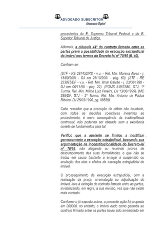 ADVOGADO SUBSCRITOR
Advocacia Digital
__________________________________________________
precedentes do E. Supremo Tribunal Federal e do E.
Superior Tribunal de Justiça.
Ademais, a cláusula 44ª do contrato firmado entre as
partes prevê a possibilidade de execução extrajudicial
do imóvel nos termos do Decreto-lei nº 70/66 (fl. 40).
Confiram-se:
(STF - RE 287453/RS - v.u. - Rel. Min. Moreira Alves - j.
18/09/2001 - DJ em 26/10/2001 - pág. 63). (STF - RE
223075/DF - v.u. - Rel. Min. Ilmar Galvão - j. 23/06/1998 -
DJ em 06/11/98 - pág. 22). (ROMS 8.867/MG, STJ, 1ª
Turma, Rel. Min. Milton Luiz Pereira, DJ 13/08/1999). (MC
288/DF, STJ - 2ª Turma, Rel. Min. Antonio de Pádua
Ribeiro, DJ 25/03/1996, pg. 08559).
Cabe ressaltar que a execução do débito não liquidado,
com todas as medidas coercitivas inerentes ao
procedimento, é mera consequência da inadimplência
contratual, não podendo ser obstada sem a existência
correta de fundamentos para tal.
Verifico que a apelante se limitou a hostilizar
genericamente a execução extrajudicial, baseando sua
argumentação na inconstitucionalidade do Decreto-lei
nº 70/66, não alegando ou reunindo provas de
descumprimento das suas formalidades, o que não se
traduz em causa bastante a ensejar a suspensão ou
anulação dos atos e efeitos da execução extrajudicial do
imóvel.
O prosseguimento da execução extrajudicial, com a
realização da praça, arrematação ou adjudicação do
imóvel, leva à extinção do contrato firmado entre as partes,
inviabilizando, em regra, a sua revisão, vez que não existe
mais contrato.
Conforme o já exposto acima, a presente ação foi proposta
em 000000, no entanto, o imóvel dado como garantia ao
contrato firmado entre as partes havia sido arrematado em
 