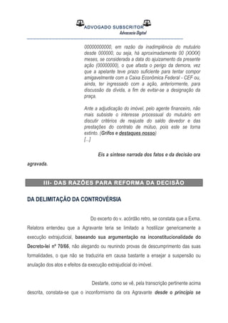 ADVOGADO SUBSCRITOR
Advocacia Digital
__________________________________________________
00000000000, em razão da inadimplência do mutuário
desde 000000, ou seja, há aproximadamente 00 (XXXX)
meses, se considerada a data do ajuizamento da presente
ação (00000000), o que afasta o perigo da demora, vez
que a apelante teve prazo suficiente para tentar compor
amigavelmente com a Caixa Econômica Federal - CEF ou,
ainda, ter ingressado com a ação, anteriormente, para
discussão da dívida, a fim de evitar-se a designação da
praça.
Ante a adjudicação do imóvel, pelo agente financeiro, não
mais subsiste o interesse processual do mutuário em
discutir critérios de reajuste do saldo devedor e das
prestações do contrato de mútuo, pois este se torna
extinto. (Grifos e destaques nosso)
[...]
Eis a síntese narrada dos fatos e da decisão ora
agravada.
III- DAS RAZÕES PARA REFORMA DA DECISÃO
DA DELIMITAÇÃO DA CONTROVÉRSIA
Do excerto do v. acórdão retro, se constata que a Exma.
Relatora entendeu que a Agravante teria se limitado a hostilizar genericamente a
execução extrajudicial, baseando sua argumentação na inconstitucionalidade do
Decreto-lei nº 70/66, não alegando ou reunindo provas de descumprimento das suas
formalidades, o que não se traduziria em causa bastante a ensejar a suspensão ou
anulação dos atos e efeitos da execução extrajudicial do imóvel.
Destarte, como se vê, pela transcrição pertinente acima
descrita, constata-se que o inconformismo da ora Agravante desde o princípio se
 