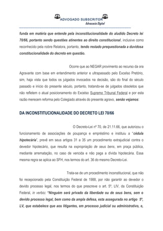 ADVOGADO SUBSCRITOR
Advocacia Digital
__________________________________________________
funda em matéria que entende pela inconstitucionalidade do aludido Decreto lei
70/66, portanto sendo questões atinentes ao direito constitucional, inclusive como
reconhecido pela nobre Relatora, portanto, tendo restado prequestionada a duvidosa
constitucionalidade do decreto em questão.
Ocorre que ao NEGAR provimento ao recurso da ora
Agravante com base em entendimento anterior e ultrapassado pelo Excelso Pretório,
sim, haja vista que todos os julgados invocados na decisão, são do final do século
passado e início do presente século, portanto, tratando-se de julgados obsoletos que
não refletem o atual posicionamento do Excelso Supremo Tribunal Federal e por esta
razão merecem reforma pelo Colegiado através do presente agravo, senão vejamos:
DA INCONSTITUCIONALIDADE DO DECRETO LEI 70/66
O Decreto-Lei nº 70, de 21.11.66, que autorizou o
funcionamento de associações de poupança e empréstimo e instituiu a “cédula
hipotecária”, prevê em seus artigos 31 a 35 um procedimento extrajudicial contra o
devedor hipotecário, que resulta na expropriação de seus bens, em praça pública,
mediante arrematação, no caso de vencida e não paga a dívida hipotecária. Essa
mesma regra se aplica ao SFH, nos termos do art. 36 do mesmo Decreto-Lei.
Trata-se de um procedimento inconstitucional, que não
foi recepcionado pela Constituição Federal de 1988, por não garantir ao devedor o
devido processo legal, nos termos do que prescreve o art. 5º, LIV, da Constituição
Federal, in verbis: “Ninguém será privado da liberdade ou de seus bens, sem o
devido processo legal, bem como da ampla defesa, esta assegurada no artigo 5º,
LV, que estabelece que aos litigantes, em processo judicial ou administrativo, e,
 