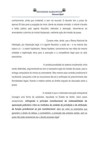 ADVOGADO SUBSCRITOR
Advocacia Digital
__________________________________________________
conhecimento, ainda que incidental, e sem via recursal. O devedor tem o prazo de
apenas 20 dias para a purgação da mora: diante da simples omissão, o imóvel é levado
a leilão público pelo agente fiduciário; efetivada a alienação, transmite-se ao
arrematante o domínio do imóvel hipotecado, mediante ação de imissão de posse.
Cumpre notar, ainda, que o Banco Nacional de
Habitação, por disposição legal, é o agente fiduciário; e pode ser – e na maioria dos
casos o é – o credor hipotecário. Nessa hipótese, concentram-se nas mãos da mesma
entidade a legitimação ativa para a execução e a competência legal para os atos
executórios.
A constitucionalidade do sistema inicialmente vinha
sendo defendida, argumentando-se com a necessária ação de imissão de posse, para a
entrega compulsória do imóvel ao arrematante. Mas mesmo esse controle jurisdicional é
insuficiente, porquanto a lide se circunscreve tão-só à verificação do preenchimento das
formalidades legais, ficando a matéria restrita ao âmbito angusto da discussão sobre a
posse.
A verdade é que a malsinada execução extrajudicial
consagra uma forma de autotutela, repudiada no Estado de direito, salvo casos
excepcionais; infringindo o princípio constitucional da inafastabilidade da
apreciação judiciária e fere os institutos da unidade da jurisdição e da atribuição
da função jurisdicional ao juiz constitucional; além de violar os postulados que
garantem o direito de defesa, o contraditório, a produção das próprias razões, sem os
quais não pode caracterizar-se o ‘devido processo legal”.
 