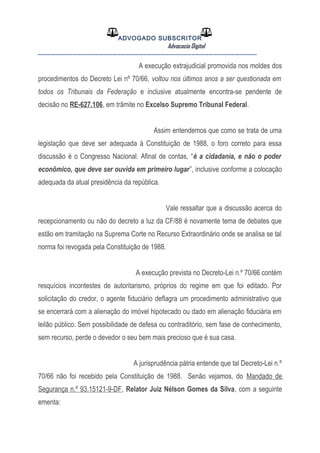 ADVOGADO SUBSCRITOR
Advocacia Digital
__________________________________________________
A execução extrajudicial promovida nos moldes dos
procedimentos do Decreto Lei nº 70/66, voltou nos últimos anos a ser questionada em
todos os Tribunais da Federação e inclusive atualmente encontra-se pendente de
decisão no RE-627.106, em trâmite no Excelso Supremo Tribunal Federal.
Assim entendemos que como se trata de uma
legislação que deve ser adequada à Constituição de 1988, o foro correto para essa
discussão é o Congresso Nacional. Afinal de contas, “é a cidadania, e não o poder
econômico, que deve ser ouvida em primeiro lugar”, inclusive conforme a colocação
adequada da atual presidência da república.
Vale ressaltar que a discussão acerca do
recepcionamento ou não do decreto a luz da CF/88 é novamente tema de debates que
estão em tramitação na Suprema Corte no Recurso Extraordinário onde se analisa se tal
norma foi revogada pela Constituição de 1988.
A execução prevista no Decreto-Lei n.º 70/66 contém
resquícios incontestes de autoritarismo, próprios do regime em que foi editado. Por
solicitação do credor, o agente fiduciário deflagra um procedimento administrativo que
se encerrará com a alienação do imóvel hipotecado ou dado em alienação fiduciária em
leilão público. Sem possibilidade de defesa ou contraditório, sem fase de conhecimento,
sem recurso, perde o devedor o seu bem mais precioso que é sua casa.
A jurisprudência pátria entende que tal Decreto-Lei n.º
70/66 não foi recebido pela Constituição de 1988. Senão vejamos, do Mandado de
Segurança n.º 93.15121-9-DF, Relator Juiz Nélson Gomes da Silva, com a seguinte
ementa:
 