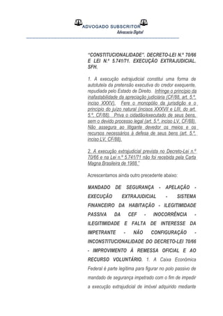 ADVOGADO SUBSCRITOR
Advocacia Digital
__________________________________________________
“CONSTITUCIONALIDADE”. DECRETO-LEI N.º 70/66
E LEI N.º 5.741/71. EXECUÇÃO EXTRAJUDICIAL.
SFH.
1. A execução extrajudicial constitui uma forma de
autotutela da pretensão executiva do credor exequente,
repudiada pelo Estado de Direito. Infringe o princípio da
inafastabilidade da apreciação judiciária (CF/88, art. 5.º,
inciso XXXV). Fere o monopólio da jurisdição e o
princípio do juízo natural (incisos XXXVII e LIII, do art.
5.º, CF/88). Priva o cidadão/executado de seus bens,
sem o devido processo legal (art. 5.º, inciso LV, CF/88).
Não assegura ao litigante devedor os meios e os
recursos necessários à defesa de seus bens (art. 5.º,
inciso LV, CF/88).
2. A execução extrajudicial prevista no Decreto-Lei n.º
70/66 e na Lei n.º 5.741/71 não foi recebida pela Carta
Magna Brasileira de 1988.”
Acrescentamos ainda outro precedente abaixo:
MANDADO DE SEGURANÇA - APELAÇÃO -
EXECUÇÃO EXTRAJUDICIAL - SISTEMA
FINANCEIRO DA HABITAÇÃO - ILEGITIMIDADE
PASSIVA DA CEF - INOCORRÊNCIA -
ILEGITIMIDADE E FALTA DE INTERESSE DA
IMPETRANTE - NÃO CONFIGURAÇÃO -
INCONSTITUCIONALIDADE DO DECRETO-LEI 70/66
- IMPROVIMENTO À REMESSA OFICIAL E AO
RECURSO VOLUNTÁRIO. 1. A Caixa Econômica
Federal é parte legítima para figurar no polo passivo de
mandado de segurança impetrado com o fim de impedir
a execução extrajudicial de imóvel adquirido mediante
 