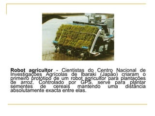 Robot agricultor  - Cientistas do Centro Nacional de Investigações Agrícolas de lbaraki (Japão) criaram o primeiro protótipo de um robot agricultor para plantações de arroz. Controlado por GPS, serve para plantar sementes de cereais mantendo uma distância absolutamente exacta entre elas. 