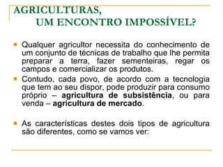 AGRICULTURAS,  UM ENCONTRO IMPOSSÍVEL? Qualquer agricultor necessita do conhecimento de um conjunto de técnicas de trabalho que lhe permita preparar a terra, fazer sementeiras, regar os campos e comercializar os produtos. Contudo, cada povo, de acordo com a tecnologia que tem ao seu dispor, pode produzir para consumo próprio –  agricultura de subsistência , ou para venda –  agricultura de mercado . As características destes dois tipos de agricultura são diferentes, como se vamos ver: 