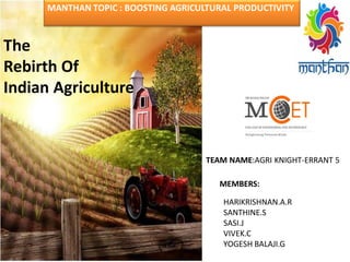 HARIKRISHNAN.A.R
SANTHINE.S
SASI.J
VIVEK.C
YOGESH BALAJI.G
The
Rebirth Of
Indian Agriculture
MANTHAN TOPIC : BOOSTING AGRICULTURAL PRODUCTIVITY
TEAM NAME:AGRI KNIGHT-ERRANT 5
MEMBERS:
 