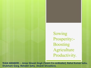 Sowing
Prosperity:-
Boosting
Agriculture
Productivity.
TEAM MEMBERS :- Amar Dinesh Singh (Team Co-ordinator), Rahul Kumar Sahu,
Shubham Garg, Rishabh Sahu, Akarsh Srivastava.
 