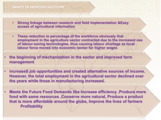 • Strong linkage between research and field implementation &Easy
access of agricultural information
• These reduction in percentage of the workforce obviously that
employment in the agriculture sector contracted due to the increased use
of labour-saving technologies, thus causing labour shortage as local
labour force moved into economic sector for higher wages
• the beginning of mechanization in the sector and improved farm
management
• increaseS job opportunities and created alternative sources of income.
However, the total employment in the agricultural sector declined over
the years while those in manufacturing increased.
• Meets the Future Food Demands like Increase efficiency ,Produce more
food with same resources ,Conserve more natural, Produce a product
that is more affordable around the globe, Improve the lives of farmers
Profitability
IMAPCT OF PROPOSED SOLUTIONS
 