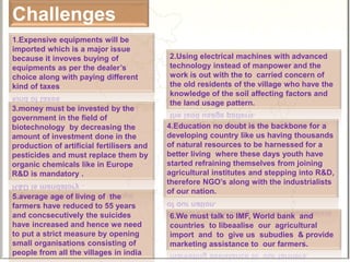 Challenges
2.Using electrical machines with advanced
technology instead of manpower and the
work is out with the to carried concern of
the old residents of the village who have the
knowledge of the soil affecting factors and
the land usage pattern.
1.Expensive equipments will be
imported which is a major issue
because it invoves buying of
equipments as per the dealer’s
choice along with paying different
kind of taxes
3.money must be invested by the
government in the field of
biotechnology by decreasing the
amount of investment done in the
production of artificial fertilisers and
pesticides and must replace them by
organic chemicals like in Europe
R&D is mandatory .
5.average age of living of the
farmers have reduced to 55 years
and concsecutively the suicides
have increased and hence we need
to put a strict measure by opening
small organisations consisting of
people from all the villages in india
4.Education no doubt is the backbone for a
developing country like us having thousands
of natural resources to be harnessed for a
better living where these days youth have
started refraining themselves from joining
agricultural institutes and stepping into R&D,
therefore NGO’s along with the industrialists
of our nation.
6.We must talk to IMF, World bank and
countries to libeaalise our agricultural
import and to give us subudies & provide
marketing assistance to our farmers.
 