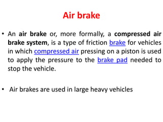 Air brake
• An air brake or, more formally, a compressed air
brake system, is a type of friction brake for vehicles
in which compressed air pressing on a piston is used
to apply the pressure to the brake pad needed to
stop the vehicle.
• Air brakes are used in large heavy vehicles
 
