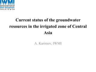 Current status of the groundwater 
resources in the irrigated zone of Central 
Asia 
A. Karimov, IWMI 
 