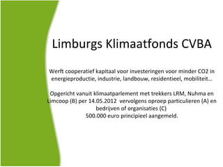 Limburgs Klimaatfonds CVBA
Werft cooperatief kapitaal voor investeringen voor minder CO2 in
energieproductie, industrie, landbouw, residentieel, mobiliteit…

 Opgericht vanuit klimaatparlement met trekkers LRM, Nuhma en
Limcoop (B) per 14.05.2012 vervolgens oproep particulieren (A) en
                   bedrijven of organisaties (C)
              500.000 euro principieel aangemeld.
 