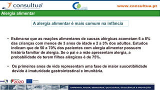 Alergia alimentar
• Estima-se que as reações alimentares de causas alérgicas acometam 6 a 8%
das crianças com menos de 3 anos de idade e 2 a 3% dos adultos. Estudos
indicam que de 50 a 70% dos pacientes com alergia alimentar possuem
história familiar de alergia. Se o pai e a mãe apresentam alergia, a
probabilidade de terem filhos alérgicos é de 75%.
• Os primeiros anos de vida representam uma fase de maior suscetibilidade
devido à imaturidade gastrointestinal e imunitária.
A alergia alimentar é mais comum na infância
 