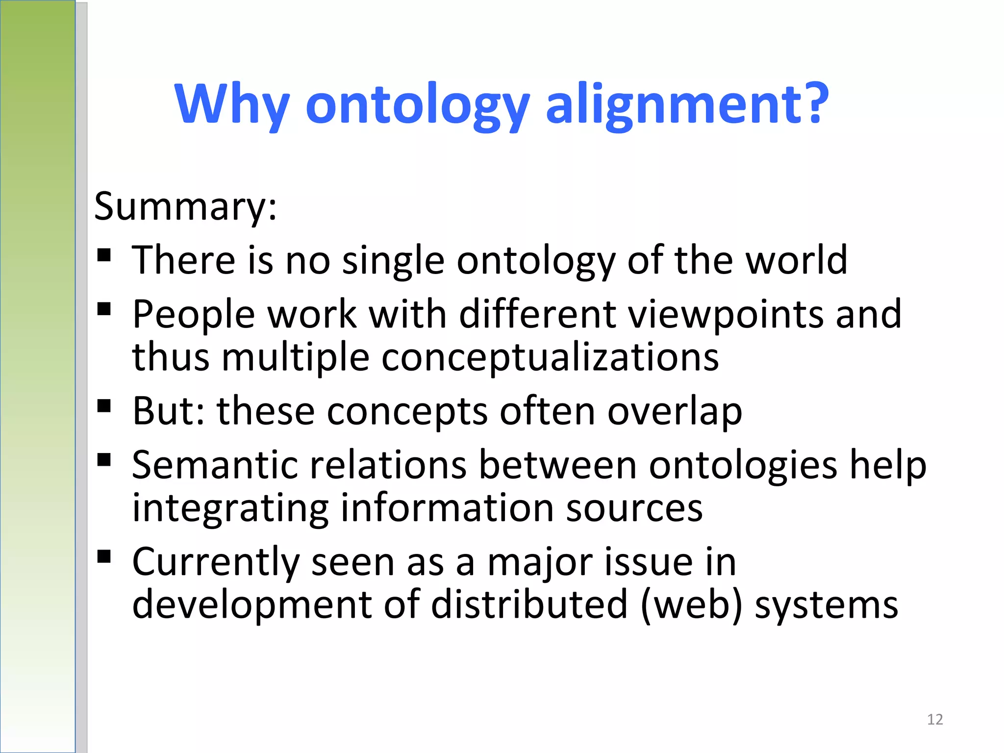 Why ontology alignment?
Summary:
 There is no single ontology of the world
 People work with different viewpoints and
  thus multiple conceptualizations
 But: these concepts often overlap
 Semantic relations between ontologies help
  integrating information sources
 Currently seen as a major issue in
  development of distributed (web) systems

                                           12
 