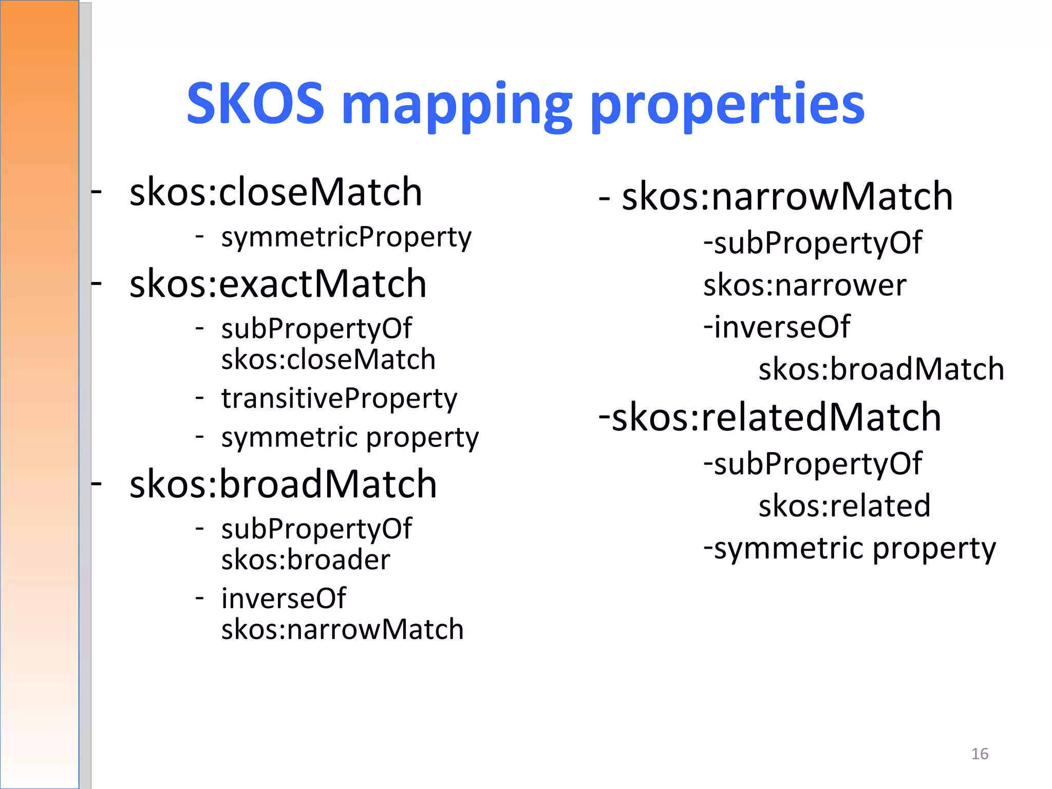 SKOS mapping properties
- skos:closeMatch           - skos:narrowMatch
     - symmetricProperty         -subPropertyOf
- skos:exactMatch                skos:narrower
     - subPropertyOf             -inverseOf
       skos:closeMatch               skos:broadMatch
     - transitiveProperty
     - symmetric property
                            -skos:relatedMatch
                                 -subPropertyOf
- skos:broadMatch                    skos:related
     - subPropertyOf
       skos:broader              -symmetric property
     - inverseOf
       skos:narrowMatch


                                                  16
 
