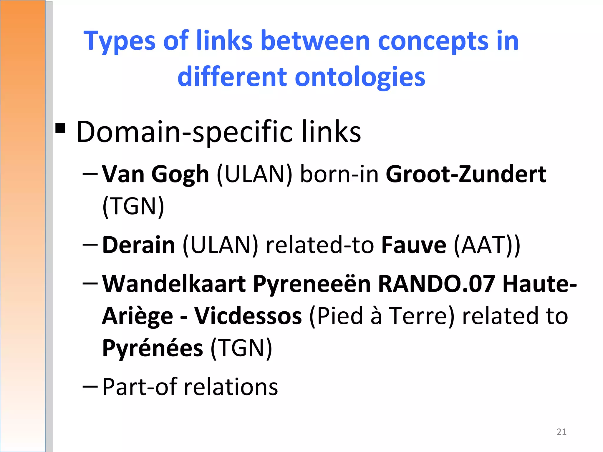 Types of links between concepts in
         different ontologies
 Domain-specific links
  – Van Gogh (ULAN) born-in Groot-Zundert
    (TGN)
  – Derain (ULAN) related-to Fauve (AAT))
  – Wandelkaart Pyreneeën RANDO.07 Haute-
    Ariège - Vicdessos (Pied à Terre) related to
    Pyrénées (TGN)
  – Part-of relations
                                              21
 