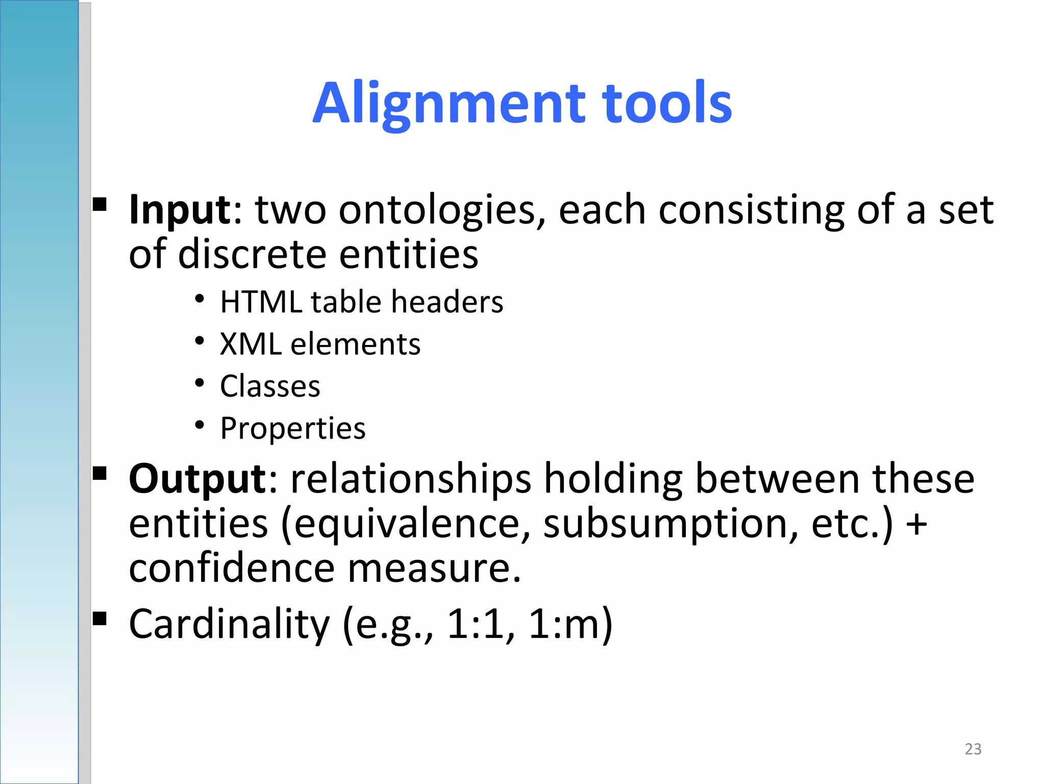 Alignment tools
 Input: two ontologies, each consisting of a set
  of discrete entities
     •   HTML table headers
     •   XML elements
     •   Classes
     •   Properties
 Output: relationships holding between these
  entities (equivalence, subsumption, etc.) +
  confidence measure.
 Cardinality (e.g., 1:1, 1:m)

                                               23
 