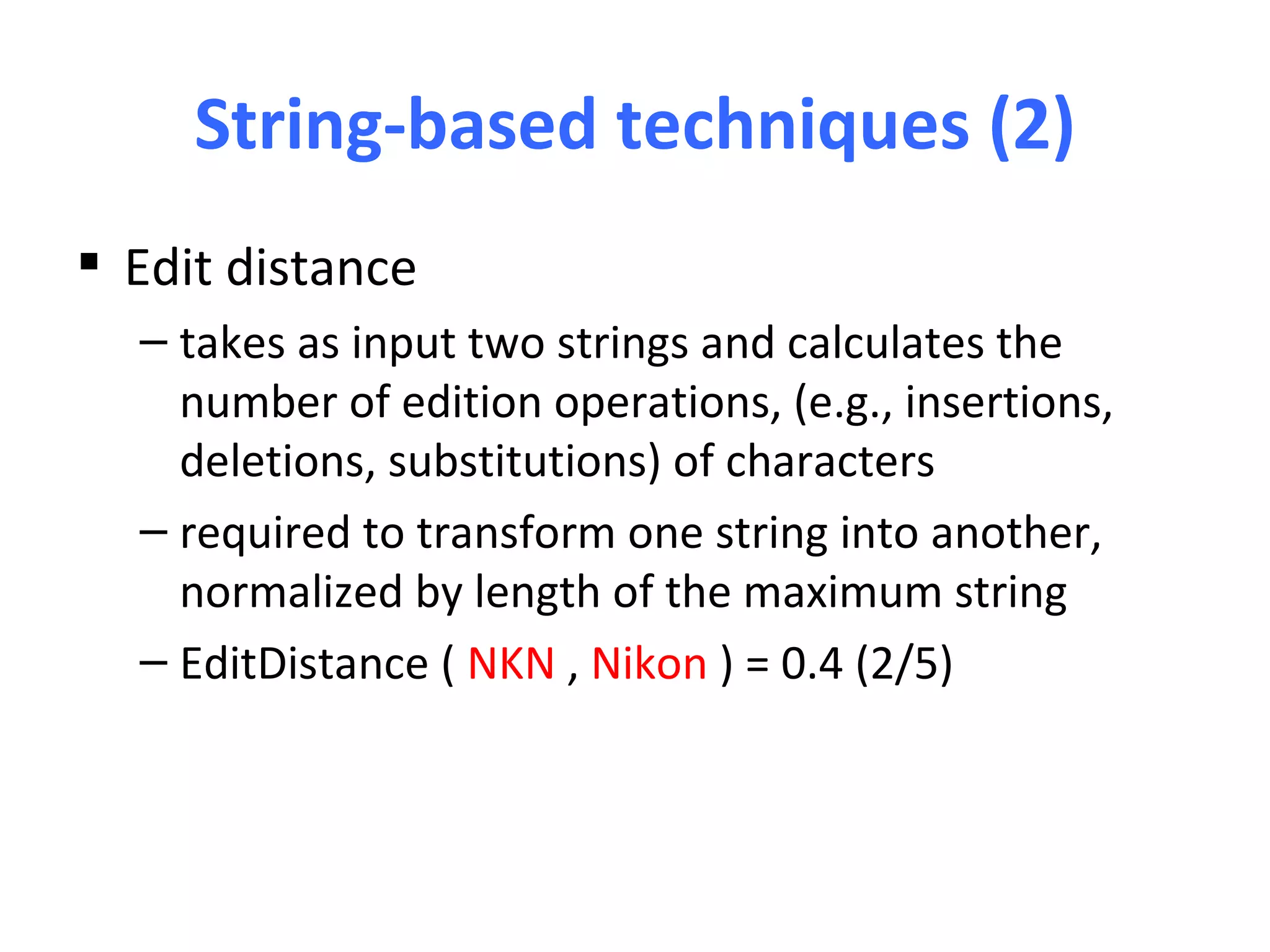 String-based techniques (2)
 Edit distance
  – takes as input two strings and calculates the
    number of edition operations, (e.g., insertions,
    deletions, substitutions) of characters
  – required to transform one string into another,
    normalized by length of the maximum string
  – EditDistance ( NKN , Nikon ) = 0.4 (2/5)
 