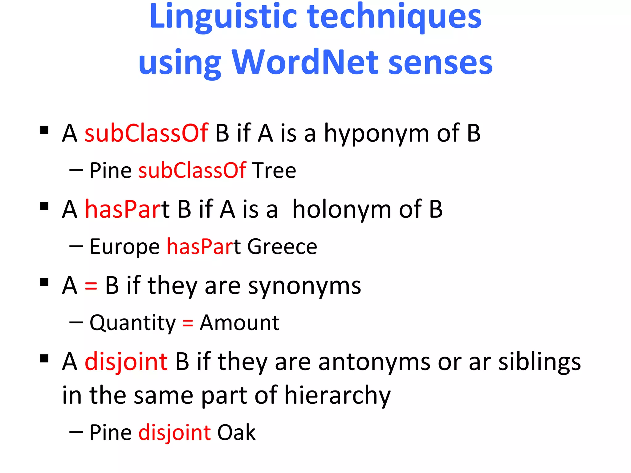 Linguistic techniques
         using WordNet senses
 A subClassOf B if A is a hyponym of B
  – Pine subClassOf Tree
 A hasPart B if A is a holonym of B
  – Europe hasPart Greece
 A = B if they are synonyms
  – Quantity = Amount
 A disjoint B if they are antonyms or ar siblings
  in the same part of hierarchy
  – Pine disjoint Oak
 