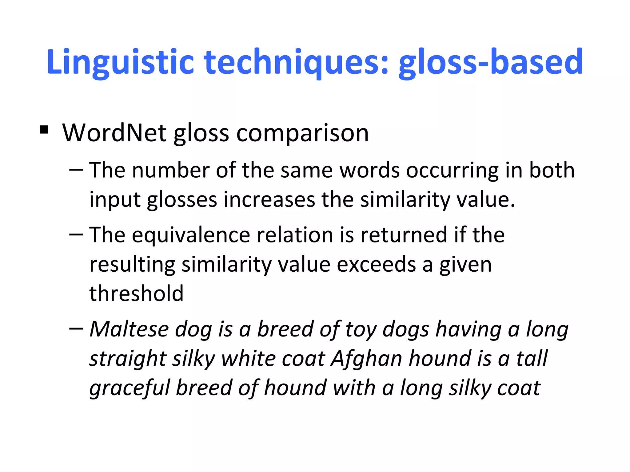 Linguistic techniques: gloss-based
 WordNet gloss comparison
  – The number of the same words occurring in both
    input glosses increases the similarity value.
  – The equivalence relation is returned if the
    resulting similarity value exceeds a given
    threshold
  – Maltese dog is a breed of toy dogs having a long
    straight silky white coat Afghan hound is a tall
    graceful breed of hound with a long silky coat
 