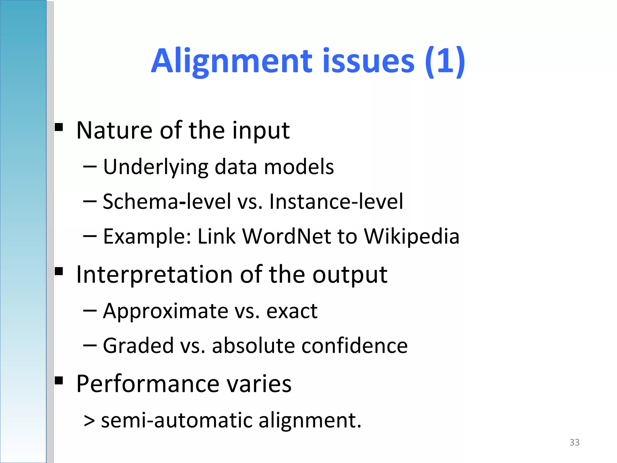 Alignment issues (1)
 Nature of the input
  – Underlying data models
  – Schema-level vs. Instance-level
  – Example: Link WordNet to Wikipedia
 Interpretation of the output
  – Approximate vs. exact
  – Graded vs. absolute confidence
 Performance varies
  > semi-automatic alignment.
                                         33
 