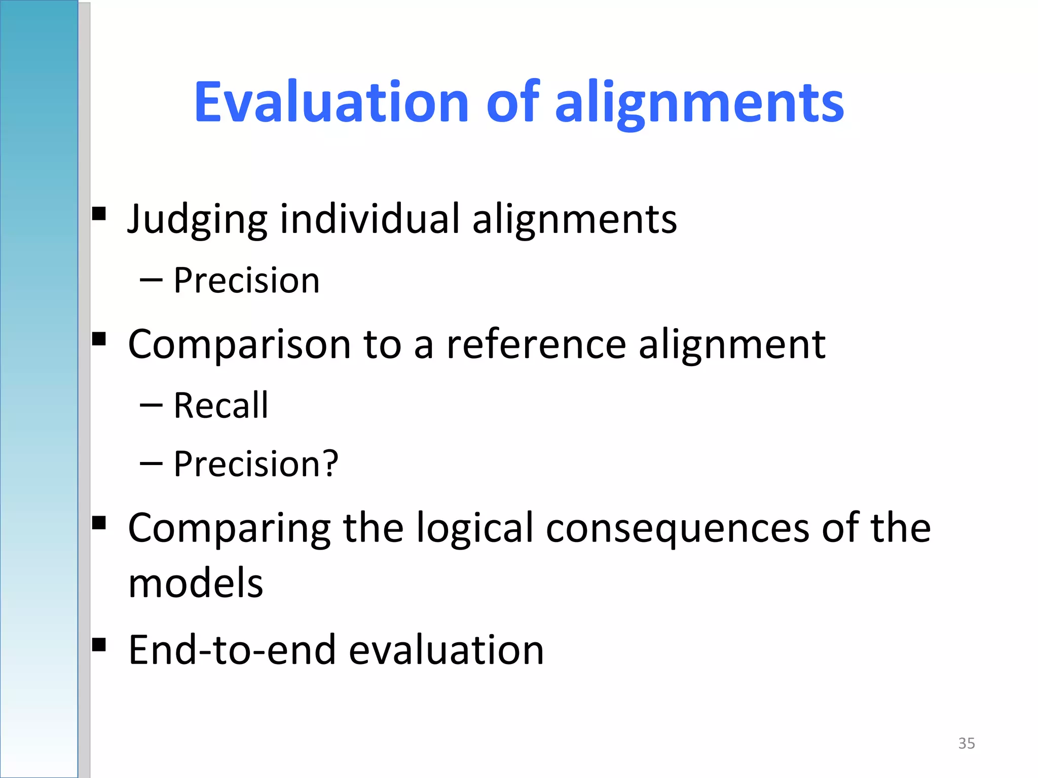 Evaluation of alignments
 Judging individual alignments
  – Precision
 Comparison to a reference alignment
  – Recall
  – Precision?
 Comparing the logical consequences of the
  models
 End-to-end evaluation
                                              35
 