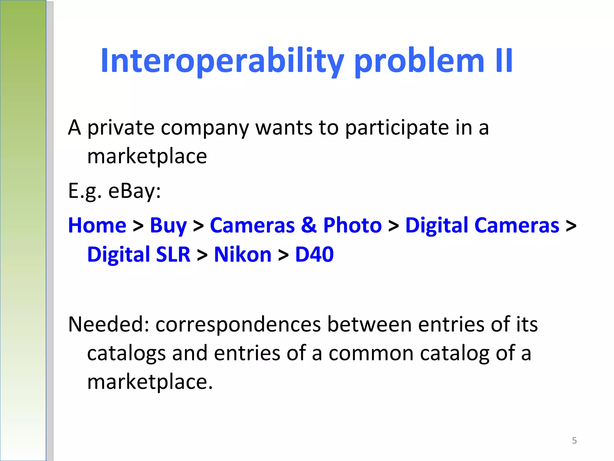 Interoperability problem II
A private company wants to participate in a
  marketplace
E.g. eBay:
Home > Buy > Cameras & Photo > Digital Cameras >
  Digital SLR > Nikon > D40

Needed: correspondences between entries of its
 catalogs and entries of a common catalog of a
 marketplace.

                                                 5
 