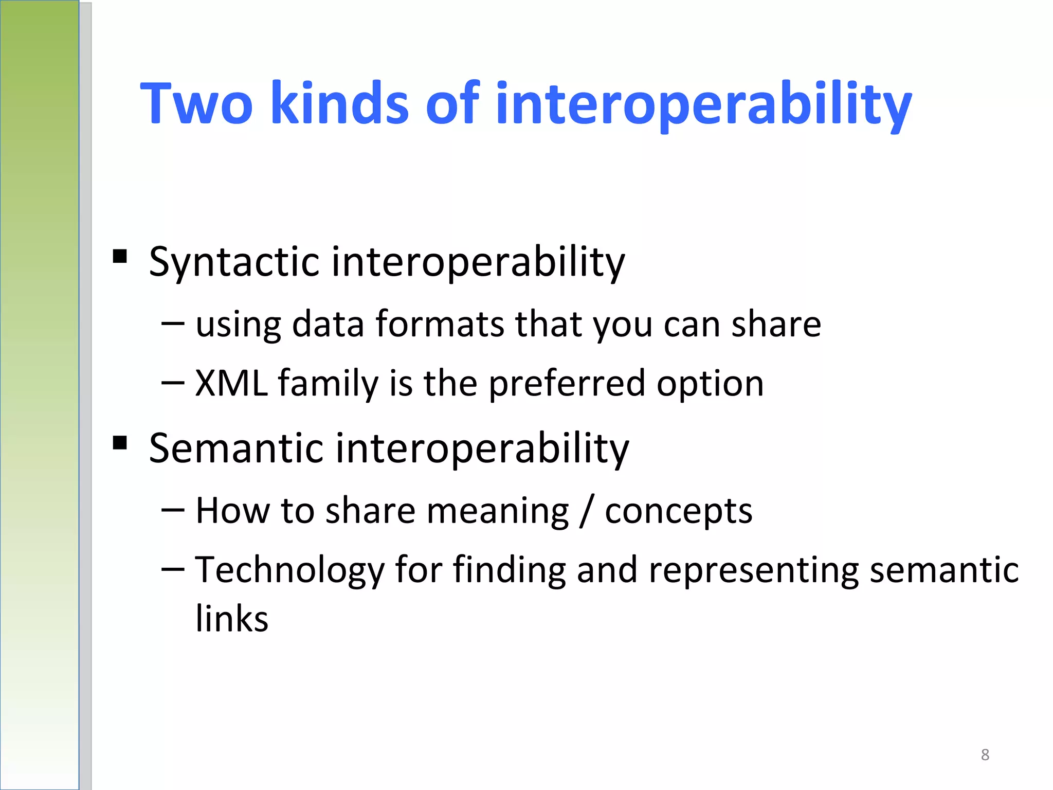 Two kinds of interoperability

 Syntactic interoperability
  – using data formats that you can share
  – XML family is the preferred option
 Semantic interoperability
  – How to share meaning / concepts
  – Technology for finding and representing semantic
    links


                                                 8
 