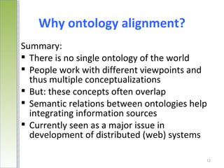 Why ontology alignment?
Summary:
 There is no single ontology of the world
 People work with different viewpoints and
  thus multiple conceptualizations
 But: these concepts often overlap
 Semantic relations between ontologies help
  integrating information sources
 Currently seen as a major issue in
  development of distributed (web) systems

                                           12
 