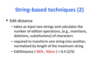 String-based techniques (2)
 Edit distance
  – takes as input two strings and calculates the
    number of edition operations, (e.g., insertions,
    deletions, substitutions) of characters
  – required to transform one string into another,
    normalized by length of the maximum string
  – EditDistance ( NKN , Nikon ) = 0.4 (2/5)
 