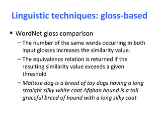 Linguistic techniques: gloss-based
 WordNet gloss comparison
  – The number of the same words occurring in both
    input glosses increases the similarity value.
  – The equivalence relation is returned if the
    resulting similarity value exceeds a given
    threshold
  – Maltese dog is a breed of toy dogs having a long
    straight silky white coat Afghan hound is a tall
    graceful breed of hound with a long silky coat
 