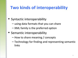 Two kinds of interoperability

 Syntactic interoperability
  – using data formats that you can share
  – XML family is the preferred option
 Semantic interoperability
  – How to share meaning / concepts
  – Technology for finding and representing semantic
    links


                                                 8
 
