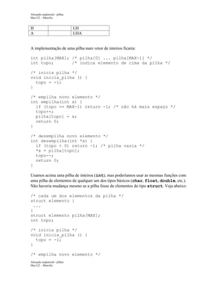 Alocação seqüencial - pilhas
Mac122 – Marcilio

H
A

LH
LHA

A implementação de uma pilha num vetor de inteiros ficaria:
int pilha[MAX]; /* pilha[0] ... pilha[MAX-1] */
int topo;
/* indica elemento de cima da pilha */
/* inicia pilha */
void inicia_pilha () {
topo = -1;
}
/* empilha novo elemento */
int empilha(int x) {
if (topo == MAX-1) return -1; /* não há mais espaço */
topo++;
pilha[topo] = x;
return 0;
}
/* desempilha novo elemento */
int desempilha(int *x) {
if (topo < 0) return -1; /* pilha vazia */
*x = pilha[topo];
topo--;
return 0;
}
Usamos acima uma pilha de inteiros (int), mas poderíamos usar as mesmas funções com
uma pilha de elementos de qualquer um dos tipos básicos (char, float, double, etc.).
Não haveria mudança mesmo se a pilha fosse de elementos do tipo struct. Veja abaixo:
/* cada um dos elementos da pilha */
struct elemento {
...
}
struct elemento pilha[MAX];
int topo;
/* inicia pilha */
void inicia_pilha () {
topo = -1;
}
/* empilha novo elemento */
Alocação seqüencial - pilhas
Mac122 – Marcilio

 