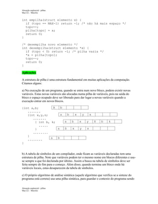 Alocação seqüencial - pilhas
Mac122 – Marcilio

int empilha(struct elemento x) {
if (topo == MAX-1) return -1; /* não há mais espaço */
topo++;
pilha[topo] = x;
return 0;
}
/* desempilha novo elemento */
int desempilha(struct elemento *x) {
if (topo < 0) return -1; /* pilha vazia */
*x = pilha[topo];
topo--;
return 0;
}
Aplicações
A estrutura de pilha é uma estrutura fundamental em muitas aplicações da computação.
Citamos alguns:
a) Na execução de um programa, quando se entra num novo bloco, podem existir novas
variáveis. Estas novas variáveis são alocadas numa pilha de variáveis, pois na saída do
bloco o espaço ocupado deve ser liberado para dar lugar a novas variáveis quando a
execução entrar em novos blocos.
A
b
{int a,b;
.......
a
b
x
y
x
{int x,y,z;
.......
a
b
x
y
X
{ int b, k;
.....
a
b
x
y
x
}
........
}
a
b
........
}

b

k

b) A tabela de símbolos de um compilador, onde ficam as variáveis declaradas tem uma
estrutura de pilha. Note que variáveis podem ter o mesmo nome em blocos diferentes e usase sempre a que foi declarada por último. Assim a busca na tabela de símbolos deve ser
feita sempre do fim para o começo. Além disso, quando termina um bloco onde há
variáveis locais, estas desaparecem da tabela de símbolos.
c) O próprio algoritmo de análise sintática (aquele algoritmo que verifica se a sintaxe do
programa está correta) usa uma pilha sintática, para guardar o contexto do programa sendo
Alocação seqüencial - pilhas
Mac122 – Marcilio

 