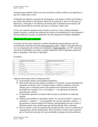 Alocação seqüencial - pilhas
Mac122 – Marcilio

analisado (para entender melhor isso seria necessário conhecer melhor esses algoritmos, o
que não é objeto deste curso).
d) Suponha que durante a execução de um programa, uma função f, chama uma função g,
que chama uma função h. Obviamente, depois da execução de h, deve-se voltar para g e
depois de g, voltar para f. Os endereços de retorno após a chamada de uma função, são
colocados numa pilha de execução, para que se volte para o lugar certo.
e) Um caso especial é quando usamos funções recursivas. Como a função chamada é
sempre a mesma, o controle dos endereços de retorno e dos parâmetros de cada chamada, é
feito pela pilha de execução. Os parâmetros de cada chamada são também empilhados.
Notação pós-fixa para expressões
A notação pós-fixa para expressões, também chamada de notação polonesa, pois foi
inventada pelo matemático polonês Jan Łukasiewicz (1878 - 1956) e usada pela primeira
vez em computação pelo cientista de computação Charles Hamblin em 1957, apresenta
uma série de facilidades em relação a notação tradicional. Nela os operadores aparecem
após os operandos e não entre os operandos.
Exemplos:
1
2
3
4
5
6
7

Notação usual (in-fixa)
a+b
a+b+c
a+b*c
(a+b)*c
c*(a+b)
b^2-4*a*c
(-b+√( b^2-4*a*c))/(2*a)

Notação polonesa (pós-fixa)
ab+
ab+c+ ou abc++
abc*+
ab+c*
cab+*
B2^4a*c*- ou b2^4ac**b-b2^4ac**-√+2ª*/

Algumas observações sobre a notação pós-fixa:
a) Essa notação elimina a necessidade de parêntesis.
b) Pode existir mais de uma solução (exemplos 2 e 6) devido a mesma prioridade dos
operandos envolvidos. Nos 2 exemplos acima, é melhor considerar a primeira
solução, pois a convenção usual é que quando temos operadores de mesma
prioridade (no exemplo 2 ++ e no exemplo 6 **) as operações são feitas da
esquerda para a direita.
c) Os operandos aparecem na mesma ordem em que se encontram na expressão
original.
d) Podemos usar também os operadores unários. No caso do exemplo 7, usamos os
operadores – (unário) e √ (raiz quadrada). No caso dos operadores unários – e +
que possuem o mesmo símbolo dos binários correspondentes tem que se fazer a
distinção usando outro símbolo para que não haja dúvida sobre a operação.
e) Para se calcular o valor da expressão em notação pós-fixa, varre-se a expressão da
esquerda para a direita simplesmente. Não é necessário verificar qual a operação
que se faz primeiro por que tem mais prioridade ou porque está entre parêntesis.
Alocação seqüencial - pilhas
Mac122 – Marcilio

 