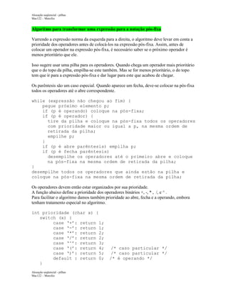 Alocação seqüencial - pilhas
Mac122 – Marcilio

Algoritmo para transformar uma expressão para a notação pós-fixa
Varrendo a expressão norma da esquerda para a direita, o algoritmo deve levar em conta a
prioridade dos operadores antes de colocá-los na expressão pós-fixa. Assim, antes de
colocar um operador na expressão pós-fixa, é necessário saber se o próximo operador é
menos prioritário que ele.
Isso sugere usar uma pilha para os operadores. Quando chega um operador mais prioritário
que o do topo da pilha, empilha-se este também. Mas se for menos prioritário, o do topo
tem que ir para a expressão pós-fixa e dar lugar para este que acabou de chegar.
Os parêntesis são um caso especial. Quando aparece um fecha, deve-se colocar na pós-fixa
todos os operadores até o abre correspondente.
while (expressão não chegou ao fim) {
pegue próximo elemento p;
if (p é operando) coloque na pós-fixa;
if (p é operador) {
tire da pilha e coloque na pós-fixa todos os operadores
com prioridade maior ou igual a p, na mesma ordem de
retirada da pilha;
empilhe p;
}
if (p é abre parêntesis) empilha p;
if (p é fecha parêntesis)
desempilhe os operadores até o primeiro abre e coloque
na pós-fixa na mesma ordem de retirada da pilha;
}
desempilhe todos os operadores que ainda estão na pilha e
coloque na pós-fixa na mesma ordem de retirada da pilha;
Os operadores devem então estar organizados por sua prioridade.
A função abaixo define a prioridade dos operadores binários +, -, * , /, e ^ .
Para facilitar o algoritmo damos também prioridade ao abre, fecha e a operando, embora
tenham tratamento especial no algoritmo.
int prioridade (char x) {
switch (x) {
case ‘+’: return 1;
case ‘-’: return 1;
case ‘*’: return 2;
case ‘/’: return 2;
case ‘^’: return 3;
case ‘(’: return 4;
case ‘)’: return 5;
default : return 0;
}
Alocação seqüencial - pilhas
Mac122 – Marcilio

/* caso particular */
/* caso particular */
/* é operando */

 