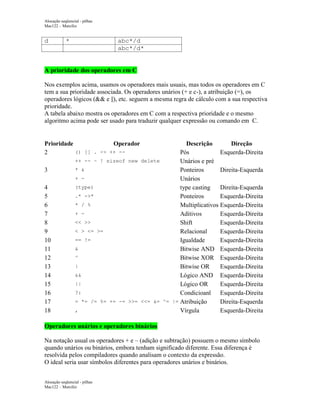 Alocação seqüencial - pilhas
Mac122 – Marcilio

d

*

abc*/d
abc*/d*

A prioridade dos operadores em C
Nos exemplos acima, usamos os operadores mais usuais, mas todos os operadores em C
tem a sua prioridade associada. Os operadores unários (+ e c-), a atribuição (=), os
operadores lógicos (&& e ||), etc. seguem a mesma regra de cálculo com a sua respectiva
prioridade.
A tabela abaixo mostra os operadores em C com a respectiva prioridade e o mesmo
algoritmo acima pode ser usado para traduzir qualquer expressão ou comando em C.

Prioridade
Operador
() [] . -> ++ -2
3
4
5
6
7
8
9
10
11
12
13
14
15
16
17
18

Descrição
Direção
Pós
Esquerda-Direita
++ -- ~ ! sizeof new delete
Unários e pré
* &
Ponteiros
Direita-Esquerda
+ Unários
(type)
type casting
Direita-Esquerda
.* ->*
Ponteiros
Esquerda-Direita
* / %
Multiplicativos Esquerda-Direita
+ Aditivos
Esquerda-Direita
<< >>
Shift
Esquerda-Direita
< > <= >=
Relacional
Esquerda-Direita
== !=
Igualdade
Esquerda-Direita
&
Bitwise AND Esquerda-Direita
^
Bitwise XOR Esquerda-Direita
|
Bitwise OR
Esquerda-Direita
&&
Lógico AND Esquerda-Direita
||
Lógico OR
Esquerda-Direita
?:
Condicioanl Esquerda-Direita
= *= /= %= += -= >>= <<= &= ^= |= Atribuição
Direita-Esquerda
,
Vírgula
Esquerda-Direita

Operadores unários e operadores binários
Na notação usual os operadores + e – (adição e subtração) possuem o mesmo símbolo
quando unários ou binários, embora tenham significado diferente. Essa diferença é
resolvida pelos compiladores quando analisam o contexto da expressão.
O ideal seria usar símbolos diferentes para operadores unários e binários.
Alocação seqüencial - pilhas
Mac122 – Marcilio

 