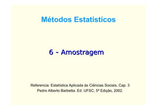 Métodos Estatísticos



           6 - Amostragem



Referencia: Estatística Aplicada às Ciências Sociais, Cap. 3
   Pedro Alberto Barbetta. Ed. UFSC, 5ª Edição, 2002.
 