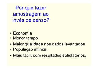Por que fazer
     amostragem ao
    invés de censo?

•   Economia
•   Menor tempo
•   Maior qualidade nos dados levantados
•   População infinita.
•   Mais fácil, com resultados satisfatórios.
 